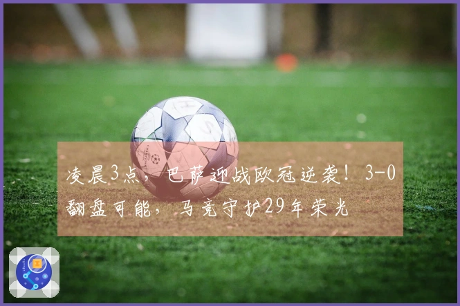 凌晨3点，巴萨迎战欧冠逆袭！3-0翻盘可能，马竞守护29年荣光