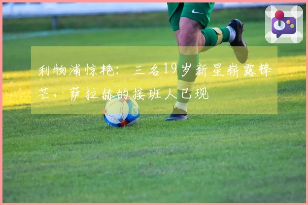利物浦惊艳：三名19岁新星崭露锋芒，萨拉赫的接班人已现