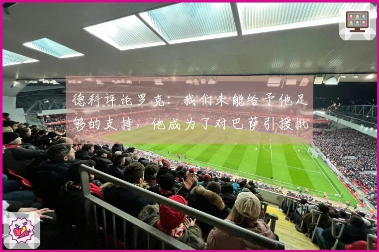 德科评论罗克：我们未能给予他足够的支持，他成为了对巴萨引援批评的靶子