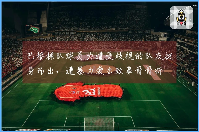 巴黎梯队球员为遭受歧视的队友挺身而出，遭暴力袭击致鼻骨骨折