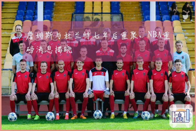 詹姆斯与杜兰特七年后重聚，NBA重磅消息揭晓