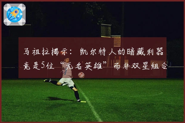 马祖拉揭示：凯尔特人的暗藏利器竟是5位“无名英雄”而非双星组合