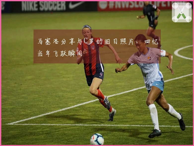 马塞洛分享与C罗的旧日照片，回忆当年飞跃瞬间