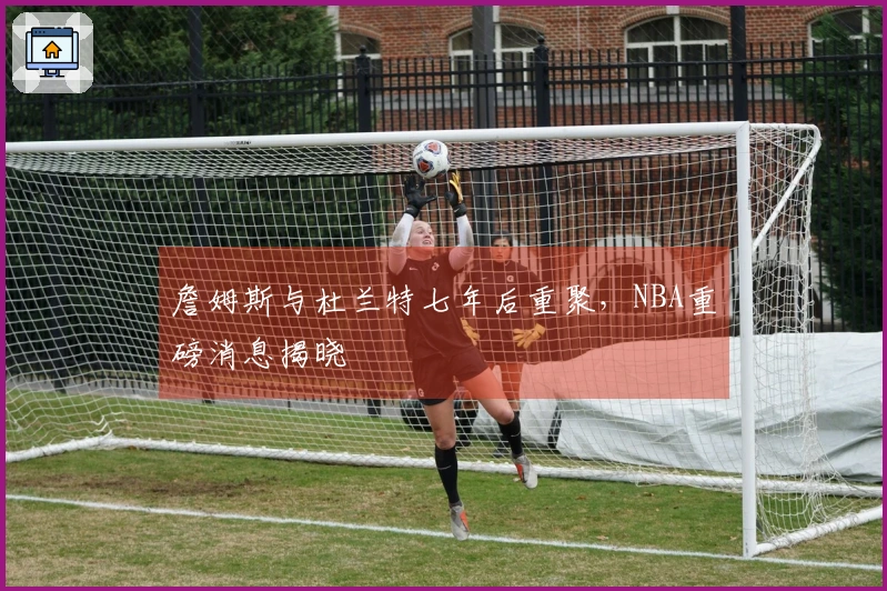 詹姆斯与杜兰特七年后重聚，NBA重磅消息揭晓