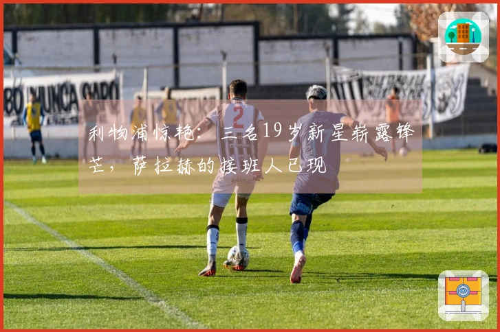 利物浦惊艳：三名19岁新星崭露锋芒，萨拉赫的接班人已现